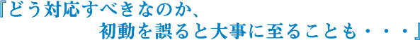 『どう対応すべきなのか、初動を誤ると大事に至ることも・・・』