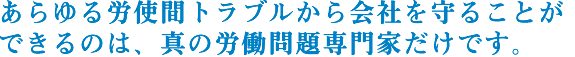 あらゆる労使間トラブルから会社を守ることが　できるのは、真の労働問題専門家だけです