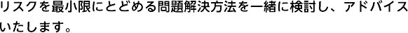 リスクを最小限にとどめる問題解決方法を一緒に検討し、アドバイスいたします。