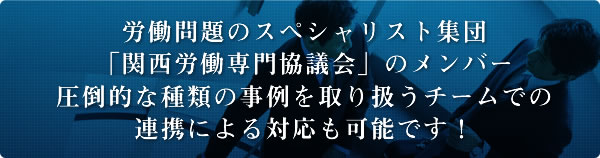 労働問題のスペシャリスト集団「関西労働専門協議会」のメンバー圧倒的な種類の事例を取り扱うチームでの連携による対応も可能です！